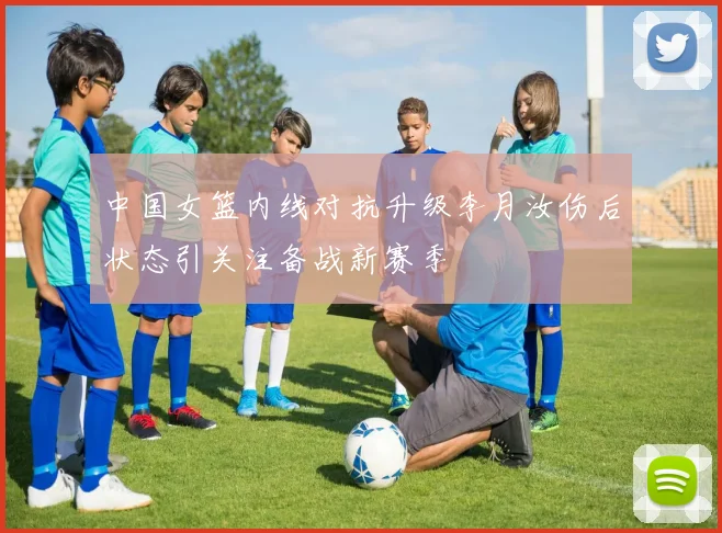 中国女篮内线对抗升级李月汝伤后状态引关注备战新赛季